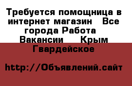 Требуется помощница в интернет-магазин - Все города Работа » Вакансии   . Крым,Гвардейское